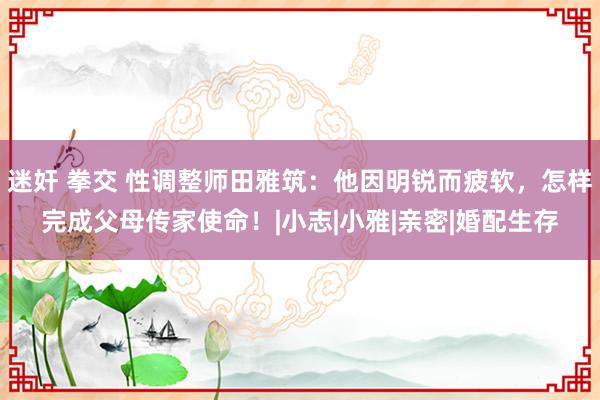 迷奸 拳交 性调整师田雅筑：他因明锐而疲软，怎样完成父母传家使命！|小志|小雅|亲密|婚配生存