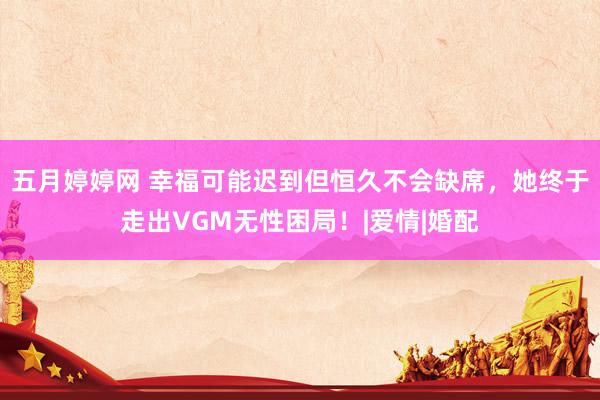 五月婷婷网 幸福可能迟到但恒久不会缺席，她终于走出VGM无性困局！|爱情|婚配