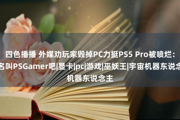 四色播播 外媒劝玩家毁掉PC力挺PS5 Pro被喷烂：更名叫PSGamer吧|显卡|pc|游戏|巫妖王|宇宙机器东说念主