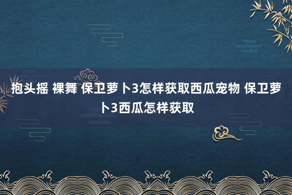 抱头摇 裸舞 保卫萝卜3怎样获取西瓜宠物 保卫萝卜3西瓜怎样获取