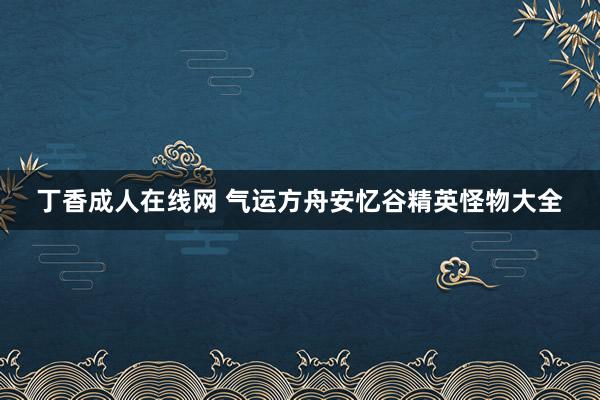 丁香成人在线网 气运方舟安忆谷精英怪物大全