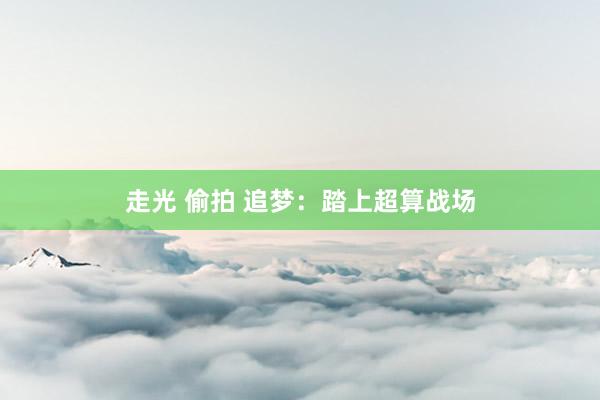 走光 偷拍 追梦：踏上超算战场