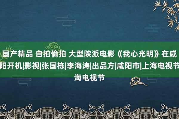 国产精品 自拍偷拍 大型陕派电影《我心光明》在咸阳开机|影视|张国栋|李海涛|出品方|咸阳市|上海电视节