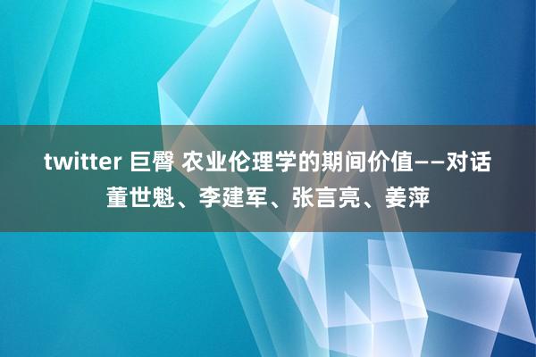 twitter 巨臀 农业伦理学的期间价值——对话董世魁、李建军、张言亮、姜萍