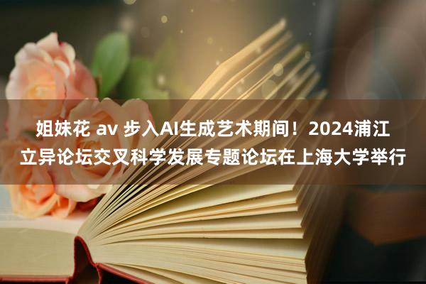 姐妹花 av 步入AI生成艺术期间！2024浦江立异论坛交叉科学发展专题论坛在上海大学举行