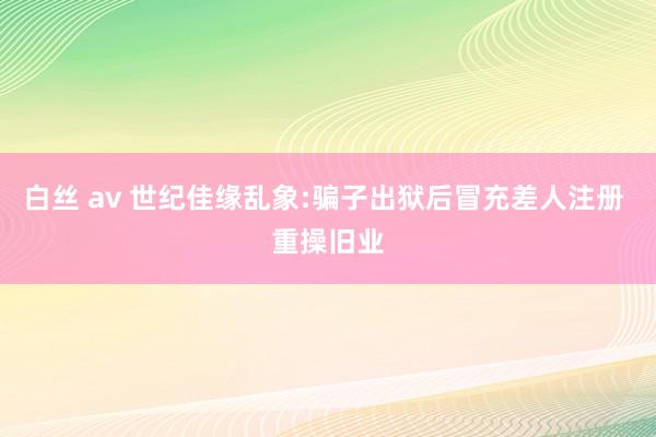 白丝 av 世纪佳缘乱象:骗子出狱后冒充差人注册 重操旧业