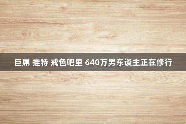 巨屌 推特 戒色吧里 640万男东谈主正在修行