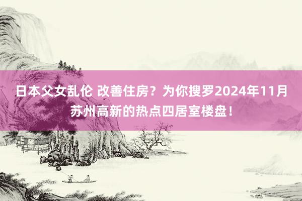 日本父女乱伦 改善住房？为你搜罗2024年11月苏州高新的热点四居室楼盘！