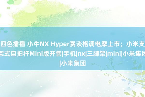 四色播播 小牛NX Hyper赛谈格调电摩上市；小米支架式自拍杆Mini版开售|手机|nx|三脚架|mini|小米集团