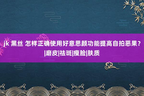 jk 黑丝 怎样正确使用好意思颜功能提高自拍恶果？|磨皮|祛斑|瘦脸|肤质