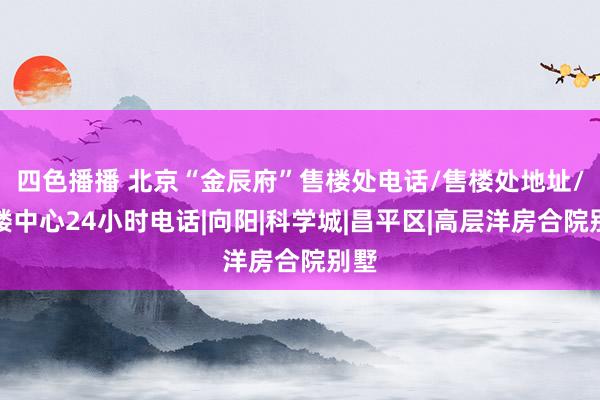 四色播播 北京“金辰府”售楼处电话/售楼处地址/售楼中心24小时电话|向阳|科学城|昌平区|高层洋房合院别墅