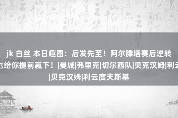 jk 白丝 本日趣图：后发先至！阿尔滕塔赛后逆转？下一场也给你提前赢下！|曼城|弗里克|切尔西队|贝克汉姆|利云度夫斯基