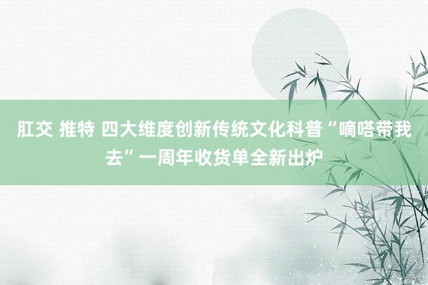 肛交 推特 四大维度创新传统文化科普“嘀嗒带我去”一周年收货单全新出炉