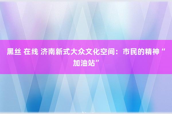 黑丝 在线 济南新式大众文化空间：市民的精神“加油站”