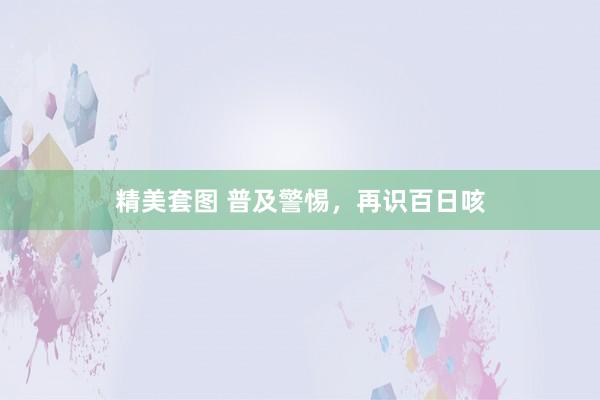 精美套图 普及警惕，再识百日咳