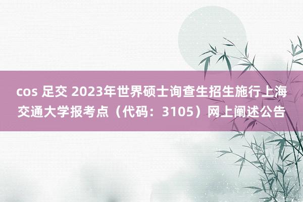 cos 足交 2023年世界硕士询查生招生施行上海交通大学报考点（代码：3105）网上阐述公告