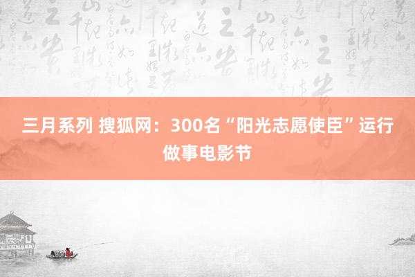 三月系列 搜狐网：300名“阳光志愿使臣”运行做事电影节