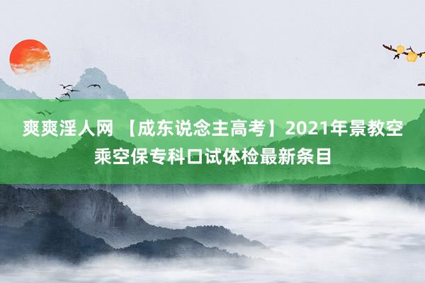 爽爽淫人网 【成东说念主高考】2021年景教空乘空保专科口试体检最新条目