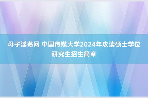 母子淫荡网 中国传媒大学2024年攻读硕士学位研究生招生简章