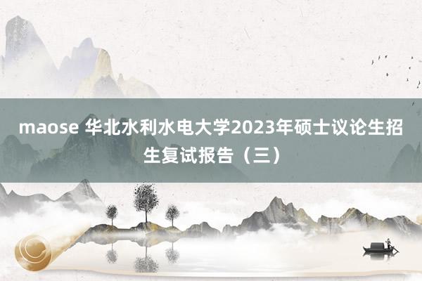 maose 华北水利水电大学2023年硕士议论生招生复试报告（三）