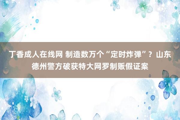 丁香成人在线网 制造数万个“定时炸弹”？山东德州警方破获特大网罗制贩假证案