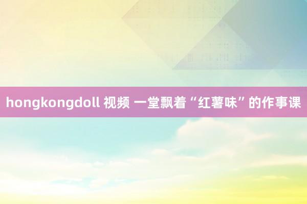 hongkongdoll 视频 一堂飘着“红薯味”的作事课