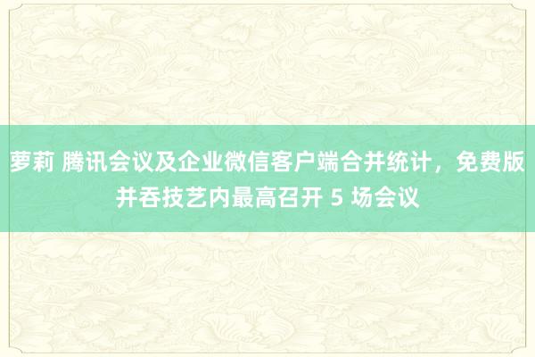 萝莉 腾讯会议及企业微信客户端合并统计，免费版并吞技艺内最高召开 5 场会议