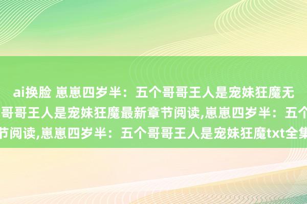 ai换脸 崽崽四岁半：五个哥哥王人是宠妹狂魔无弹窗，崽崽四岁半：五个哥哥王人是宠妹狂魔最新章节阅读，崽崽四岁半：五个哥哥王人是宠妹狂魔txt全集