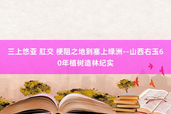 三上悠亚 肛交 梗阻之地到塞上绿洲--山西右玉60年植树造林纪实