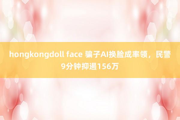 hongkongdoll face 骗子AI换脸成率领，民警9分钟抑遏156万