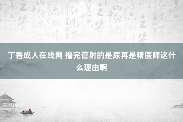 丁香成人在线网 撸完管射的是尿再是精医师这什么理由啊