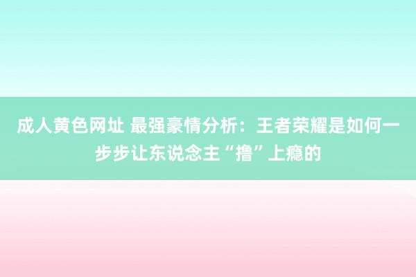 成人黄色网址 最强豪情分析：王者荣耀是如何一步步让东说念主“撸”上瘾的