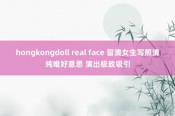 hongkongdoll real face 留澳女生写照清纯唯好意思 演出极致吸引