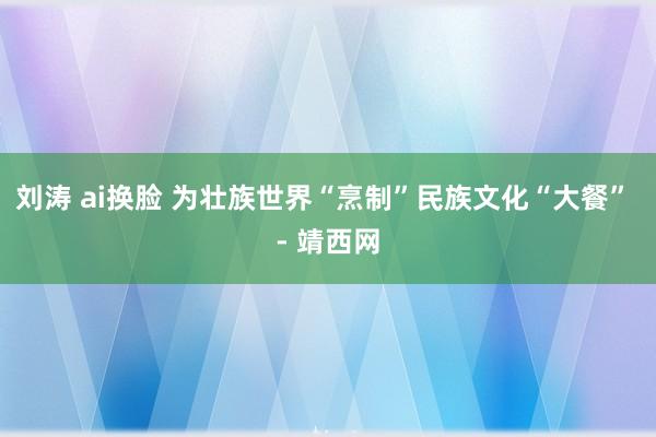 刘涛 ai换脸 为壮族世界“烹制”民族文化“大餐” - 靖西网