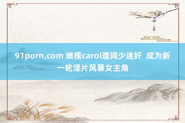 91porn，com 嫩模carol遭阔少迷奸  成为新一轮淫片风暴女主角