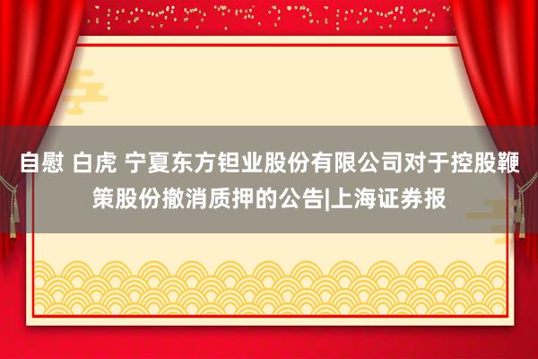 自慰 白虎 宁夏东方钽业股份有限公司对于控股鞭策股份撤消质押的公告|上海证券报