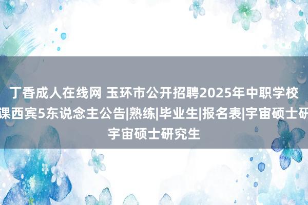 丁香成人在线网 玉环市公开招聘2025年中职学校专科课西宾5东说念主公告|熟练|毕业生|报名表|宇宙硕士研究生