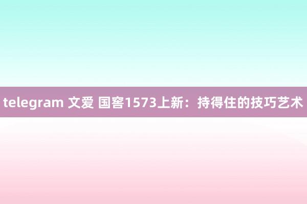 telegram 文爱 国窖1573上新：持得住的技巧艺术