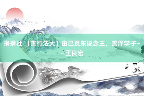 撸撸社 【善行法大】由己及东说念主，善泽学子——王良宏