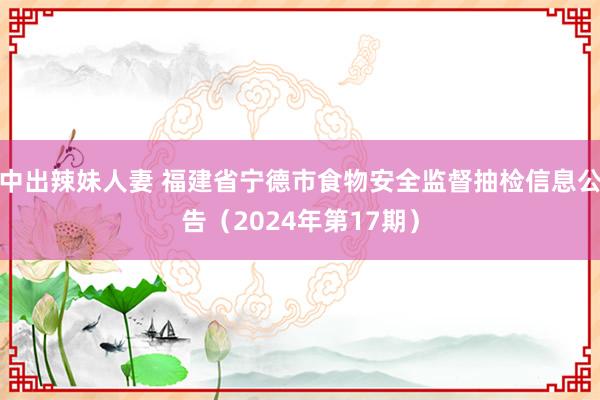 中出辣妹人妻 福建省宁德市食物安全监督抽检信息公告（2024年第17期）