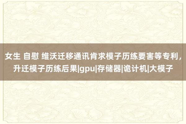 女生 自慰 维沃迁移通讯肯求模子历练要害等专利，升迁模子历练后果|gpu|存储器|诡计机|大模子