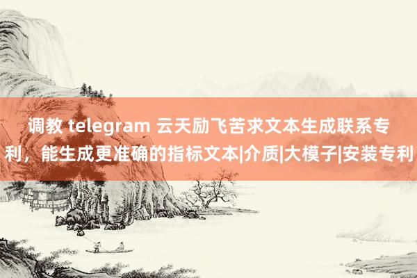 调教 telegram 云天励飞苦求文本生成联系专利，能生成更准确的指标文本|介质|大模子|安装专利